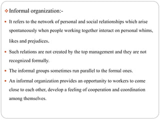 Informal organization:-
 It refers to the network of personal and social relationships which arise
spontaneously when people working together interact on personal whims,
likes and prejudices.
 Such relations are not created by the top management and they are not
recognized formally.
 The informal groups sometimes run parallel to the formal ones.
 An informal organization provides an opportunity to workers to come
close to each other, develop a feeling of cooperation and coordination
among themselves.
 