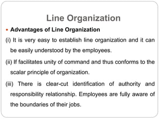 Line Organization
 Advantages of Line Organization
(i) It is very easy to establish line organization and it can
be easily understood by the employees.
(ii) If facilitates unity of command and thus conforms to the
scalar principle of organization.
(iii) There is clear-cut identification of authority and
responsibility relationship. Employees are fully aware of
the boundaries of their jobs.
 