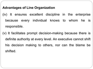 Advantages of Line Organization
(iv) It ensures excellent discipline in the enterprise
because every individual knows to whom he is
responsible.
(v) It facilitates prompt decision-making because there is
definite authority at every level. An executive cannot shift
his decision making to others, nor can the blame be
shifted.
 