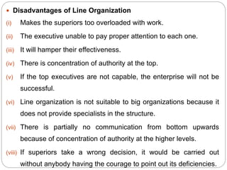  Disadvantages of Line Organization
(i) Makes the superiors too overloaded with work.
(ii) The executive unable to pay proper attention to each one.
(iii) It will hamper their effectiveness.
(iv) There is concentration of authority at the top.
(v) If the top executives are not capable, the enterprise will not be
successful.
(vi) Line organization is not suitable to big organizations because it
does not provide specialists in the structure.
(vii) There is partially no communication from bottom upwards
because of concentration of authority at the higher levels.
(viii) If superiors take a wrong decision, it would be carried out
without anybody having the courage to point out its deficiencies.
 