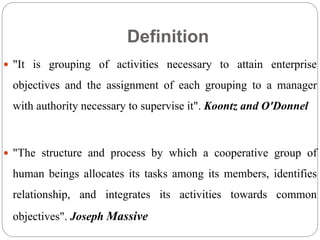 Definition
 "It is grouping of activities necessary to attain enterprise
objectives and the assignment of each grouping to a manager
with authority necessary to supervise it". Koontz and O'Donnel
 "The structure and process by which a cooperative group of
human beings allocates its tasks among its members, identifies
relationship, and integrates its activities towards common
objectives". Joseph Massive
 