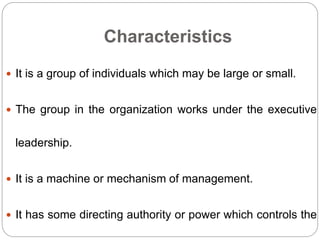 Characteristics
 It is a group of individuals which may be large or small.
 The group in the organization works under the executive
leadership.
 It is a machine or mechanism of management.
 It has some directing authority or power which controls the
 