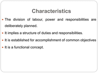 Characteristics
 The division of labour, power and responsibilities are
deliberately planned.
 It implies a structure of duties and responsibilities.
 It is established for accomplishment of common objectives
 It is a functional concept.
 