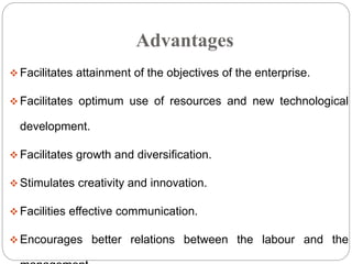 Advantages
 Facilitates attainment of the objectives of the enterprise.
 Facilitates optimum use of resources and new technological
development.
 Facilitates growth and diversification.
 Stimulates creativity and innovation.
 Facilities effective communication.
 Encourages better relations between the labour and the
 