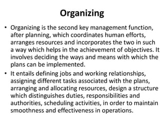 Organizing
• Organizing is the second key management function,
after planning, which coordinates human efforts,
arranges resources and incorporates the two in such
a way which helps in the achievement of objectives. It
involves deciding the ways and means with which the
plans can be implemented.
• It entails defining jobs and working relationships,
assigning different tasks associated with the plans,
arranging and allocating resources, design a structure
which distinguishes duties, responsibilities and
authorities, scheduling activities, in order to maintain
smoothness and effectiveness in operations.
 
