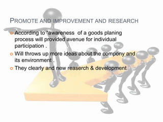 PROMOTE AND IMPROVEMENT AND RESEARCH
 According to “awareness of a goods planing
process will provided avenue for individual
participation .
 Will throws up more ideas about the compony and
its environment .
 They clearly and new reaserch & development
 