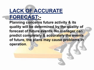 Planning concerns future activity & its
quality will be determined by the quality of
forecast of future events. No manager can
predict completely & accurately the events
of future, the plans may cause problems in
operation.
LACK OF ACCURATE
FORECAST:-
 