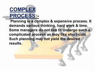 Planning is a complex & expensive process. It
demands serious thinking, hard work & time.
Some managers do not like to undergo such a
complicated process as they like short-cuts.
Such planning may not yield the desired
results.
COMPLEX
PROCESS:-
 