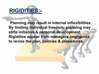 Planning may result in internal inflexibilities.
By limiting individual freedom, planning may
stifle initiative & personal development.
Rigidities appear from managers negligence
to revise the plan, policies & procedures.
RIGIDITIES:-
 