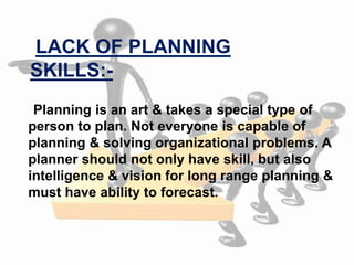 Planning is an art & takes a special type of
person to plan. Not everyone is capable of
planning & solving organizational problems. A
planner should not only have skill, but also
intelligence & vision for long range planning &
must have ability to forecast.
LACK OF PLANNING
SKILLS:-
 
