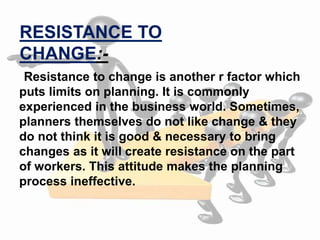 Resistance to change is another r factor which
puts limits on planning. It is commonly
experienced in the business world. Sometimes,
planners themselves do not like change & they
do not think it is good & necessary to bring
changes as it will create resistance on the part
of workers. This attitude makes the planning
process ineffective.
RESISTANCE TO
CHANGE:-
 