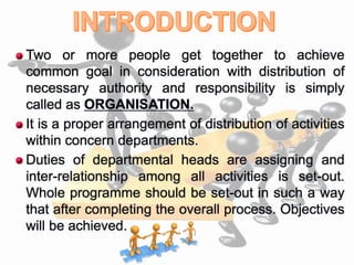  Two or more people get together to achieve
common goal in consideration with distribution of
necessary authority and responsibility is simply
called as ORGANISATION.
 It is a proper arrangement of distribution of activities
within concern departments.
 Duties of departmental heads are assigning and
inter-relationship among all activities is set-out.
Whole programme should be set-out in such a way
that after completing the overall process. Objectives
will be achieved.
 
