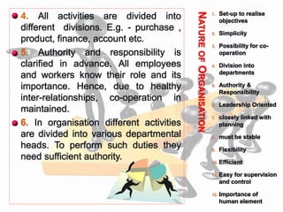 NATUREOFORGANISATION
 4. All activities are divided into
different divisions. E.g. - purchase ,
product, finance, account etc.
 5. Authority and responsibility is
clarified in advance. All employees
and workers know their role and its
importance. Hence, due to healthy
inter-relationships, co-operation in
maintained.
 6. In organisation different activities
are divided into various departmental
heads. To perform such duties they
need sufficient authority.
1. Set-up to realise
objectives
2. Simplicity
3. Possibility for co-
operation
4. Division into
departments
5. Authority &
Responsibility
6. Leadership Oriented
7. closely linked with
planning
8. must be stable
9. Flexibility
10. Efficient
11. Easy for supervision
and control
12. Importance of
human element
 