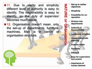 NATUREOFORGANISATION
 11. Due to clarity and simplicity
different level of authority is easy to
identify. The responsibility is easy to
identify, so the duty of supervisor
becomes much easier.
 12. Organisation doesn't mean. only
the set-up of departments, furniture,
machines. Man is in centre of
organisation structure.
1. Set-up to realise
objectives
2. Simplicity
3. Possibility for co-
operation
4. Division into
departments
5. Authority &
Responsibility
6. Leadership Oriented
7. closely linked with
planning
8. must be stable
9. Flexibility
10. Efficient
11. Easy for supervision
and control
12. Importance of
human element
 