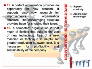 IMPORTANCEOFORGANISATION
11. Support
creativity
12. Assists new
technology
 11. A perfect organisation provides an
opportunity for new creation. It
supports also new research for
improvements in organisation
structure. The encouraging structure
provides base for showing their talent.
 12. A competent organisation is that
much of flexible that suits to the use
of new technology. Use of a new
machine or technique is helpful for
greater production at lowest cost. It is
necessary for profitability and
sustainability of the company
 