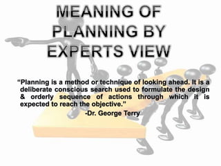 “Planning is a method or technique of looking ahead. It is a
deliberate conscious search used to formulate the design
& orderly sequence of actions through which it is
expected to reach the objective.”
-Dr. George Terry
 