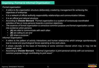 Presentation by 
Organising- Formal & Informal Organisation 
Formal organisation: 
• It refers to the organisation structure deliberately created by management for achieving the 
objectives of enterprise. 
• It is a network of official authority responsibility relationships and communication follows. 
• It is an official and rational structure. 
• According to Chester Bernard, “Formal organisation is a system of consciously coordinated 
activities of two or more persons towards a common objectives. 
• The essence of formal organisation is conscious common purpose and formal organisation comes 
into existence when persons 
• (A) are able to communicate with each other 
• (B) are willing to act and 
• (C) share a purpose.” 
Informal Organisation: 
• It refers to the pattern of activity interactions and human relationship which emerge spontaneously 
due to social and psychological forces operating at the work place. 
• It arises naturally on the basis of friendship or some common interest which may or may not be 
related with work. 
• According to Chester Bernard, “ Informal organisation is joint personal activity with out conscious 
common purpose though contributing to joint result.” 
Organising - MANGEMENT PROCESS 10 
 