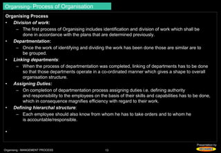 Presentation by 
Organising- Process of Organisation 
Organising Process 
• Division of work: 
– The first process of Organising includes identification and division of work which shall be 
done in accordance with the plans that are determined previously. 
• Departmentation: 
– Once the work of identifying and dividing the work has been done those are similar are to 
be grouped. 
• Linking departments: 
– When the process of departmentation was completed, linking of departments has to be done 
so that those departments operate in a co-ordinated manner which gives a shape to overall 
organisation structure. 
• Assigning Duties: 
– On completion of departmentation process assigning duties i.e. defining authority 
and responsibility to the employees on the basis of their skills and capabilities has to be done, 
which in consequence magnifies efficiency with regard to their work. 
• Defining hierarchal structure: 
– Each employee should also know from whom he has to take orders and to whom he 
is accountable/responsible. 
• 
Organising - MANGEMENT PROCESS 13 
 