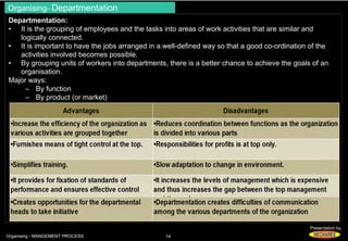 Organising- Departmentation 
Departmentation: 
• It is the grouping of employees and the tasks into areas of work activities that are similar and 
Presentation by 
logically connected. 
• It is important to have the jobs arranged in a well-defined way so that a good co-ordination of the 
activities involved becomes possible. 
• By grouping units of workers into departments, there is a better chance to achieve the goals of an 
organisation. 
Major ways: 
– By function 
– By product (or market) 
Organising - MANGEMENT PROCESS 14 
 