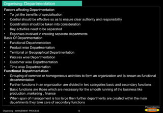 Organising- Departmentation 
Factors affecting Departmentation 
• To get the benefits of specialisation 
• Control should be effective so as to ensure clear authority and responsibility 
• Coordination should be taken into consideration 
• Key activities need to be separated 
• Expenses involved in creating separate departments 
Basis Of Departmentation 
• Functional Departmentation 
• Product wise Departmentation 
• Territorial or Geographical Departmentation 
• Process wise Departmentation 
• Customer wise Departmentation 
• Time wise Departmentation 
Functional Departmentation 
• Grouping of common or homogeneous activities to form an organization unit is known as functional 
Presentation by 
departmentation 
• Further functions in an organization are divided in two categories basic and secondary functions 
• Basic functions are those which are necessary for the smooth running of the business like 
production ,marketing , finance 
• When span of management is too large then further departments are created within the main 
departments they take care of secondary functions 
Organising - MANGEMENT PROCESS 15 
 
