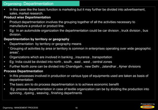 Organising- Departmentation 
• In this case like the basic function is marketing but it may further be divided into advertisement, 
Presentation by 
sales, market research. 
Product wise Departmentation 
• Product departmentation involves the grouping together of all the activities necessary to 
manufacture a product or product line. 
• Eg: In an automobile organization the departmentation could be car division , truck division , bus 
division. 
Departmentation by territory or geography 
• Departmentation by territory or geography means 
“ Grouping of activities by area or territory is common in enterprises operating over wide geographic 
areas”. 
• Organizations which are involved in banking , insurance , transportation 
• Eg: India could be divided into north , south , east , west , central zones 
• Further North zone can be divided into Chandigarh , new Delhi , Jalandhar , Ajmer divisions 
Process Departmentation 
• In this processes involved in production or various type of equipments used are taken as basis of 
departmentation 
• The basic aim to do process departmentation is to achieve economic benefit 
• Eg: process departmentation in case of textile organization can be by dividing the production into 
spinning , dyeing , weaving , finishing departments 
Organising - MANGEMENT PROCESS 16 
 