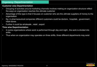 Organising- Departmentation 
Customer wise Departmentation 
• Grouping of activities around marketing channels involves making an organization structure reflect 
Presentation by 
the ways an organisation reaches the ultimate customer 
• Advantage of this type is that it focuses on customer who are the ultimate suppliers of money to the 
organisation 
• Eg: in pharmaceutical companies different customers could be doctors , hospitals , government , 
retail stores 
• Further it could be wholesale , retail , export 
Time wise Departmentation 
• In some organizations where work is performed through day and night , the work is divided into 
shifts 
• Thus when an organization may operates on three shifts, three different departments may exist 
Organising - MANGEMENT PROCESS 17 
 