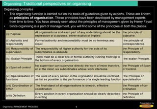 Organising- Traditional perspectives on organising 
Organsing principles 
• The organising function is carried out on the basis of guidelines given by experts. These are known 
as principles of organisation. These principles have been developed by management experts 
from time to time. You have already seen about the principles of management given by Henry Fayol. 
• Since organising is a part of management, you will find some of the principles at both the places. 
Presentation by 
Organising - MANGEMENT PROCESS 6 
 