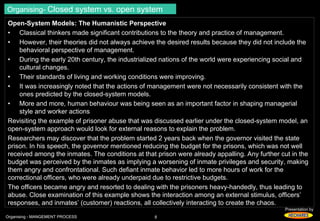 Organising- Closed system vs. open system 
Open-System Models: The Humanistic Perspective 
• Classical thinkers made significant contributions to the theory and practice of management. 
• However, their theories did not always achieve the desired results because they did not include the 
Presentation by 
behavioral perspective of management. 
• During the early 20th century, the industrialized nations of the world were experiencing social and 
cultural changes. 
• Their standards of living and working conditions were improving. 
• It was increasingly noted that the actions of management were not necessarily consistent with the 
ones predicted by the closed-system models. 
• More and more, human behaviour was being seen as an important factor in shaping managerial 
style and worker actions 
Revisiting the example of prisoner abuse that was discussed earlier under the closed-system model, an 
open-system approach would look for external reasons to explain the problem. 
Researchers may discover that the problem started 2 years back when the governor visited the state 
prison. In his speech, the governor mentioned reducing the budget for the prisons, which was not well 
received among the inmates. The conditions at that prison were already appalling. Any further cut in the 
budget was perceived by the inmates as implying a worsening of inmate privileges and security, making 
them angry and confrontational. Such defiant inmate behavior led to more hours of work for the 
correctional officers, who were already underpaid due to restrictive budgets. 
The officers became angry and resorted to dealing with the prisoners heavy-handedly, thus leading to 
abuse. Close examination of this example shows the interaction among an external stimulus, officers’ 
responses, and inmates’ (customer) reactions, all collectively interacting to create the chaos. 
Organising - MANGEMENT PROCESS 8 
 