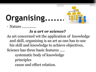 Organising.............
• Nature ..............
Is a art or science?
As art concerned wit the application of knowledge
and skill, organising is an art as one has to use
his skill and knowledge to achieve objectives,
Science has three basic features .....
systematic body of knowledge
principles
cause and effect relation.
 