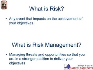 What is Risk?
• Any event that impacts on the achievement of
your objectives
What is Risk Management?
• Managing threats and opportunities so that you
are in a stronger position to deliver your
objectives
 