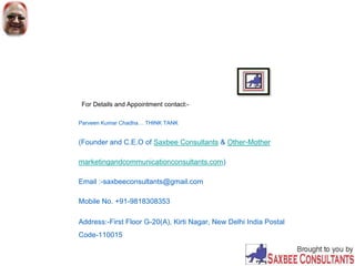 For Details and Appointment contact:-
Parveen Kumar Chadha… THINK TANK
(Founder and C.E.O of Saxbee Consultants & Other-Mother
marketingandcommunicationconsultants.com)
Email :-saxbeeconsultants@gmail.com
Mobile No. +91-9818308353
Address:-First Floor G-20(A), Kirti Nagar, New Delhi India Postal
Code-110015
 