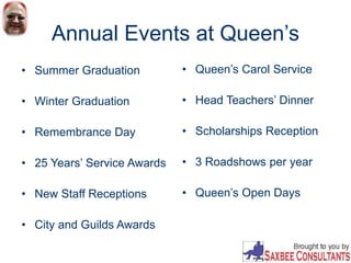 Annual Events at Queen’s
• Summer Graduation
• Winter Graduation
• Remembrance Day
• 25 Years’ Service Awards
• New Staff Receptions
• City and Guilds Awards
• Queen’s Carol Service
• Head Teachers’ Dinner
• Scholarships Reception
• 3 Roadshows per year
• Queen’s Open Days
 