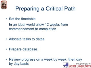 Preparing a Critical Path
• Set the timetable
In an ideal world allow 12 weeks from
commencement to completion
• Allocate tasks to dates
• Prepare database
• Review progress on a week by week, then day
by day basis
 