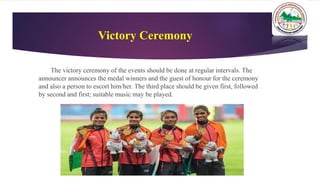 Victory Ceremony
The victory ceremony of the events should be done at regular intervals. The
announcer announces the medal winners and the guest of honour for the ceremony
and also a person to escort him/her. The third place should be given first, followed
by second and first; suitable music may be played.
 