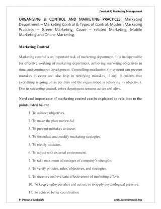 [Venkat.P] Marketing Management
P. Venkata Subbaiah AITS(Autonomous), Rjp
ORGANISING & CONTROL AND MARKETING PRACTICES: Marketing
Department – Marketing Control & Types of Control. Modern Marketing
Practices – Green Marketing, Cause – related Marketing, Mobile
Marketing and Online Marketing.
Marketing Control
Marketing control is an important task of marketing department. It is indispensable
for effective working of marketing department, achieving marketing objectives in
time, and continuous development. Controlling mechanism (or system) can prevent
mistakes to occur and also help in rectifying mistakes, if any. It ensures that
everything is going on as per plan and the organization is achieving its objectives.
Due to marketing control, entire department remains active and alive.
Need and importance of marketing control can be explained in relations to the
points listed below:
1. To achieve objectives.
2. To make the plan successful.
3. To prevent mistakes to occur.
4. To formulate and modify marketing strategies.
5. To rectify mistakes.
6. To adjust with external environment.
7. To take maximum advantages of company’s strengths
8. To verify policies, rules, objectives, and strategies.
9. To measure and evaluate effectiveness of marketing efforts.
10. To keep employees alert and active, or to apply psychological pressure.
11. To achieve better coordination
 