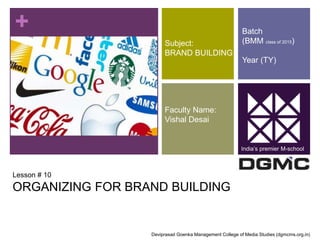 + 
Subject: 
BRAND BUILDING 
Faculty Name: 
Vishal Desai 
Lesson # 10 
ORGANIZING FOR BRAND BUILDING 
Batch 
(BMM class of 2015) 
Year (TY) 
India’s premier M-school 
Deviprasad Goenka Management College of Media Studies (dgmcms.org.in) 
 