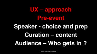 UX – approach
Pre-event
Speaker - choice and prep
Curation – content
Audience – Who gets in ?  
www.richardlucas.com	
  
 