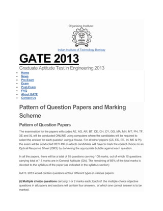 Organising Institute:




                                Indian Institute of Technology Bombay



GATE 2013
Graduate Aptitude Test in Engineering 2013
 Home
 News
 Pre-Exam
 Exam
 Post-Exam
 FAQ
 About GATE
 Contact Us


Pattern of Question Papers and Marking
Scheme
Pattern of Question Papers
The examination for the papers with codes AE, AG, AR, BT, CE, CH, CY, GG, MA, MN, MT, PH, TF,
XE and XL will be conducted ONLINE using computers where the candidates will be required to
select the answer for each question using a mouse. For all other papers (CS, EC, EE, IN, ME & PI),
the exam will be conducted OFFLINE in whicih candidates will have to mark the correct choice on an
Optical Response Sheet (ORS) by darkening the appropriate bubble against each question.

In all the papers, there will be a total of 65 questions carrying 100 marks, out of which 10 questions
carrying total of 15 marks are in General Aptitude (GA). The remaining of 85% of the total marks is
devoted to the syllabus of the paper (as indicated in the syllabus section)

GATE 2013 would contain questions of four different types in various papers:

(i) Multiple choice questions carrying 1 or 2 marks each; Each of the multiple choice objective
questions in all papers and sections will contain four answers, of which one correct answer is to be
marked.
 