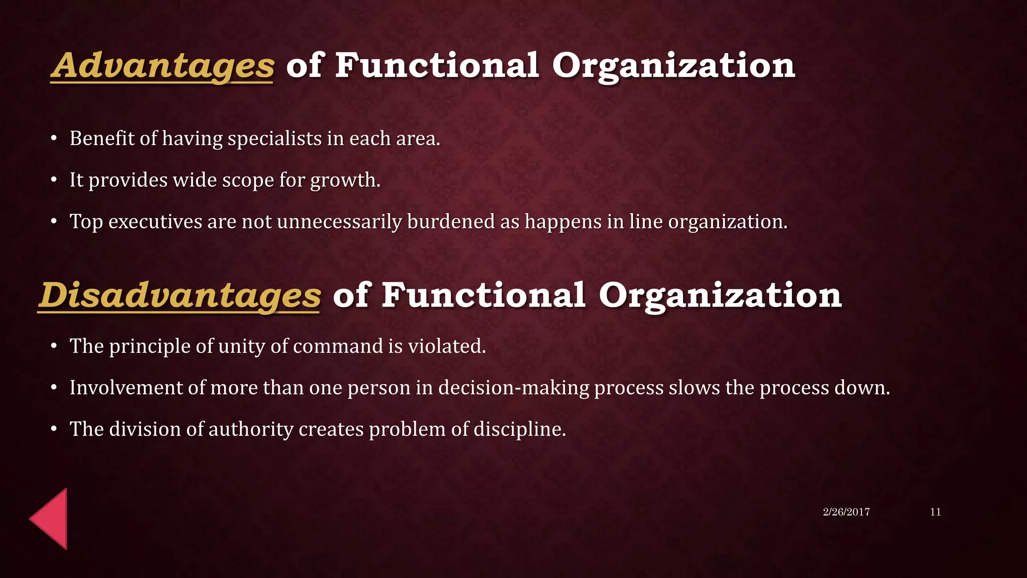 • Benefit of having specialists in each area.
• It provides wide scope for growth.
• Top executives are not unnecessarily burdened as happens in line organization.
• The principle of unity of command is violated.
• Involvement of more than one person in decision-making process slows the process down.
• The division of authority creates problem of discipline.
2/26/2017 11
Advantages of Functional Organization
Disadvantages of Functional Organization
 