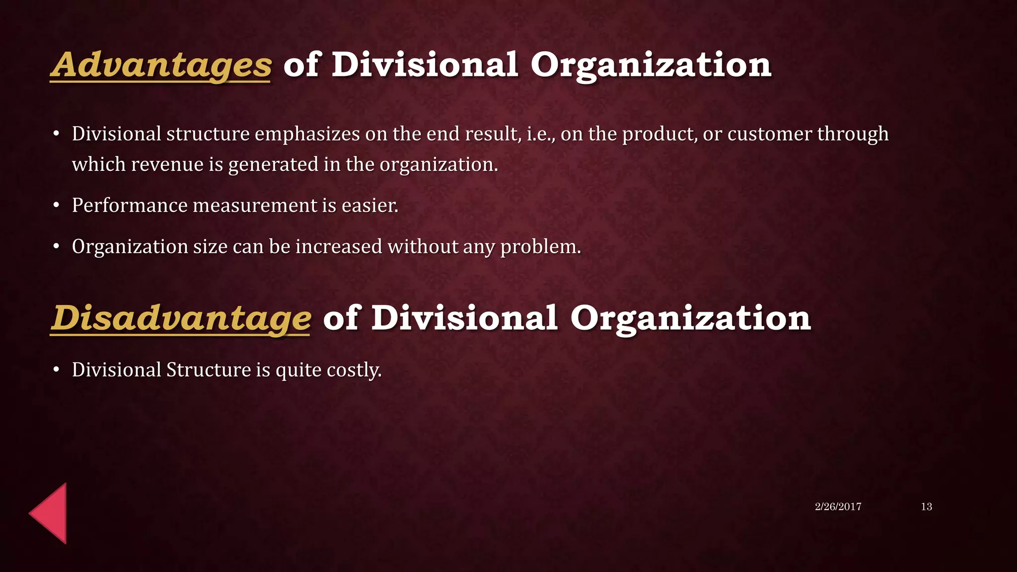 • Divisional structure emphasizes on the end result, i.e., on the product, or customer through
which revenue is generated in the organization.
• Performance measurement is easier.
• Organization size can be increased without any problem.
• Divisional Structure is quite costly.
2/26/2017 13
Advantages of Divisional Organization
Disadvantage of Divisional Organization
 
