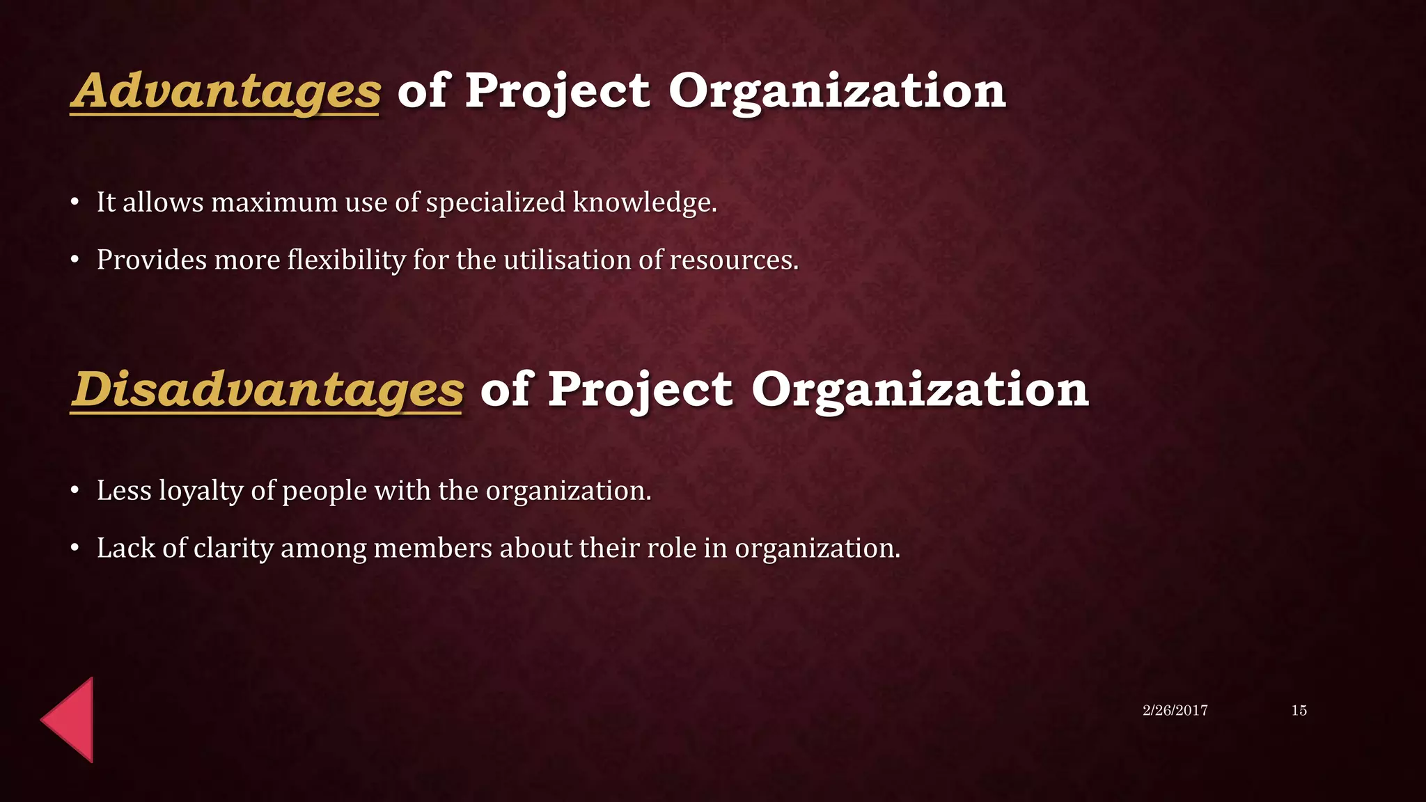 • It allows maximum use of specialized knowledge.
• Provides more flexibility for the utilisation of resources.
• Less loyalty of people with the organization.
• Lack of clarity among members about their role in organization.
2/26/2017 15
Advantages of Project Organization
Disadvantages of Project Organization
 