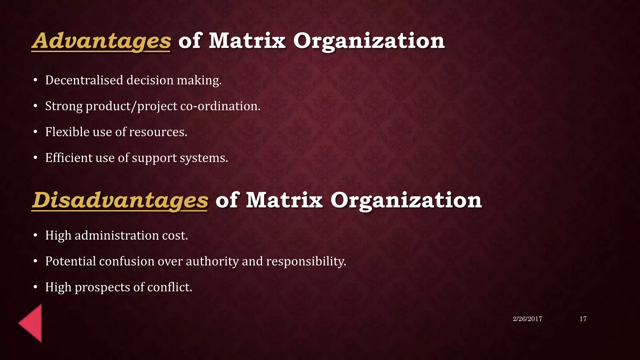 • Decentralised decision making.
• Strong product/project co-ordination.
• Flexible use of resources.
• Efficient use of support systems.
• High administration cost.
• Potential confusion over authority and responsibility.
• High prospects of conflict.
2/26/2017 17
Advantages of Matrix Organization
Disadvantages of Matrix Organization
 