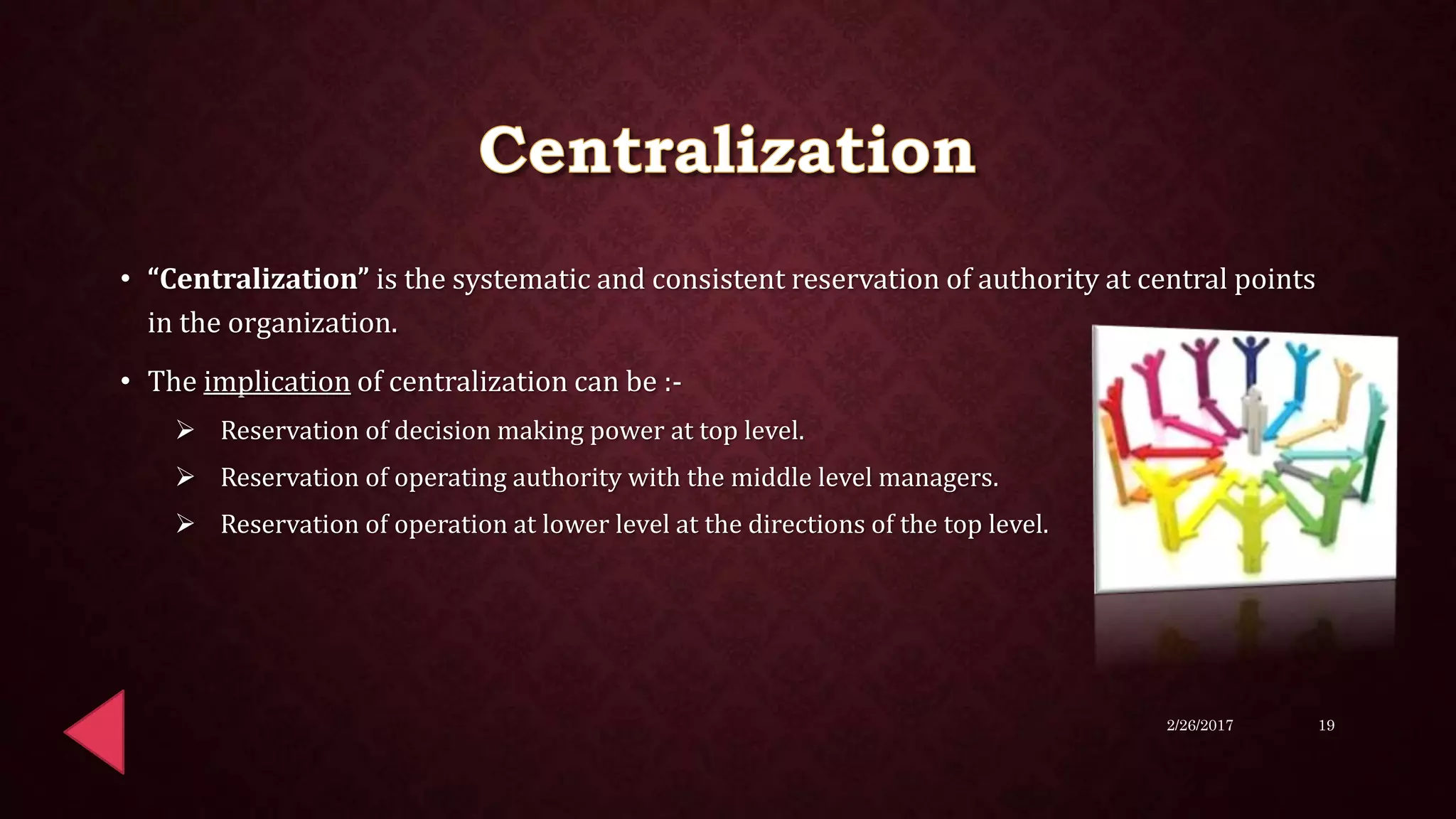 • “Centralization” is the systematic and consistent reservation of authority at central points
in the organization.
• The implication of centralization can be :-
 Reservation of decision making power at top level.
 Reservation of operating authority with the middle level managers.
 Reservation of operation at lower level at the directions of the top level.
2/26/2017 19
 