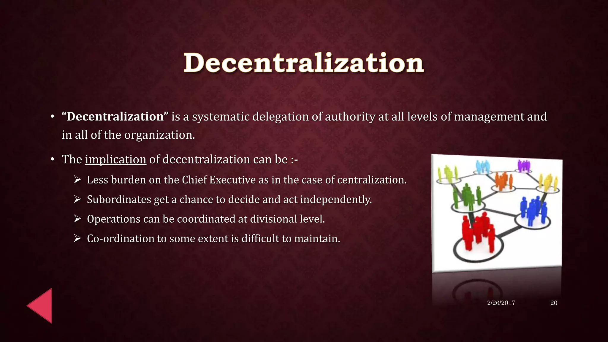 • “Decentralization” is a systematic delegation of authority at all levels of management and
in all of the organization.
• The implication of decentralization can be :-
 Less burden on the Chief Executive as in the case of centralization.
 Subordinates get a chance to decide and act independently.
 Operations can be coordinated at divisional level.
 Co-ordination to some extent is difficult to maintain.
2/26/2017 20
 