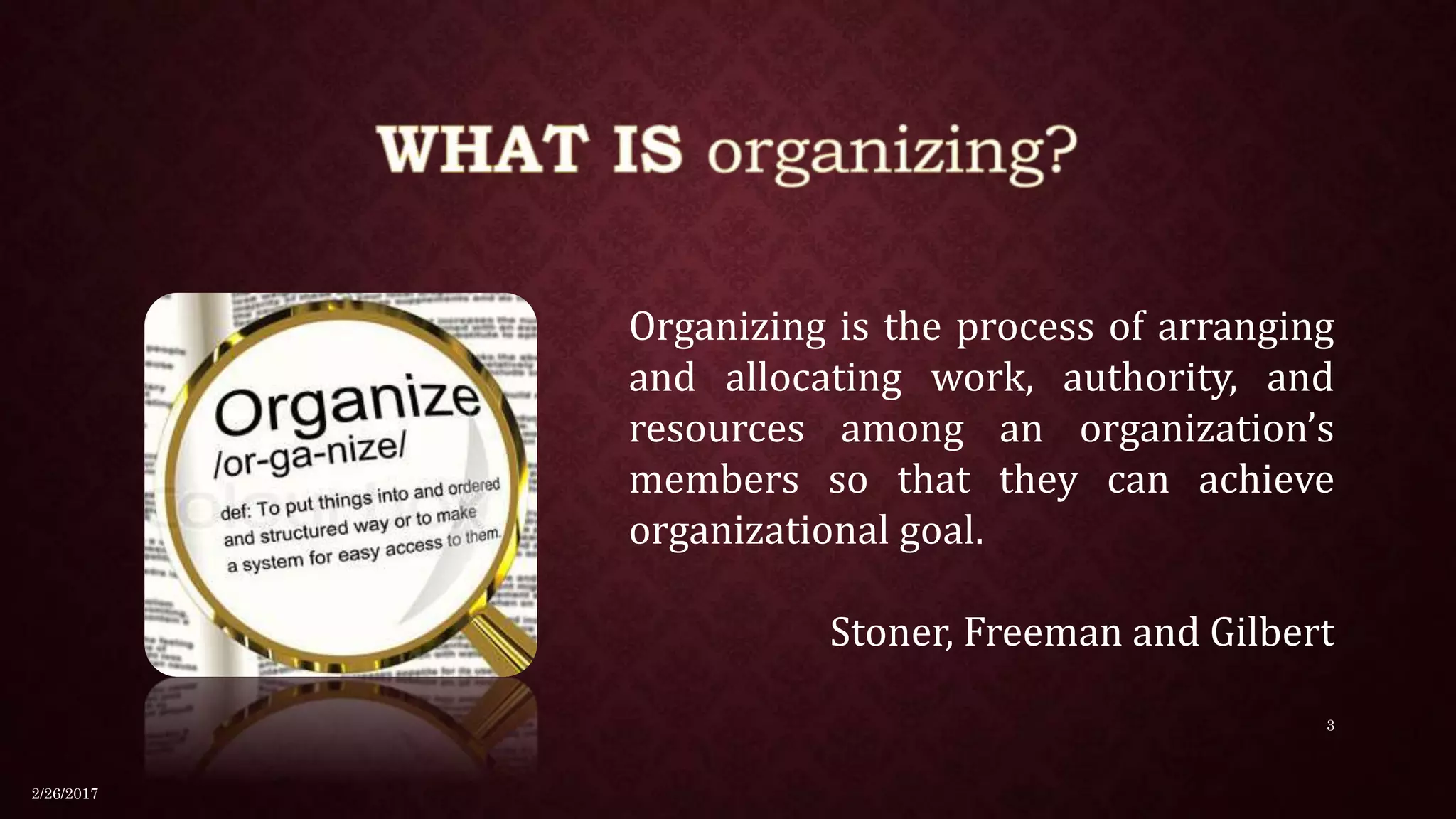 Organizing is the process of arranging
and allocating work, authority, and
resources among an organization’s
members so that they can achieve
organizational goal.
Stoner, Freeman and Gilbert
2/26/2017
3
 