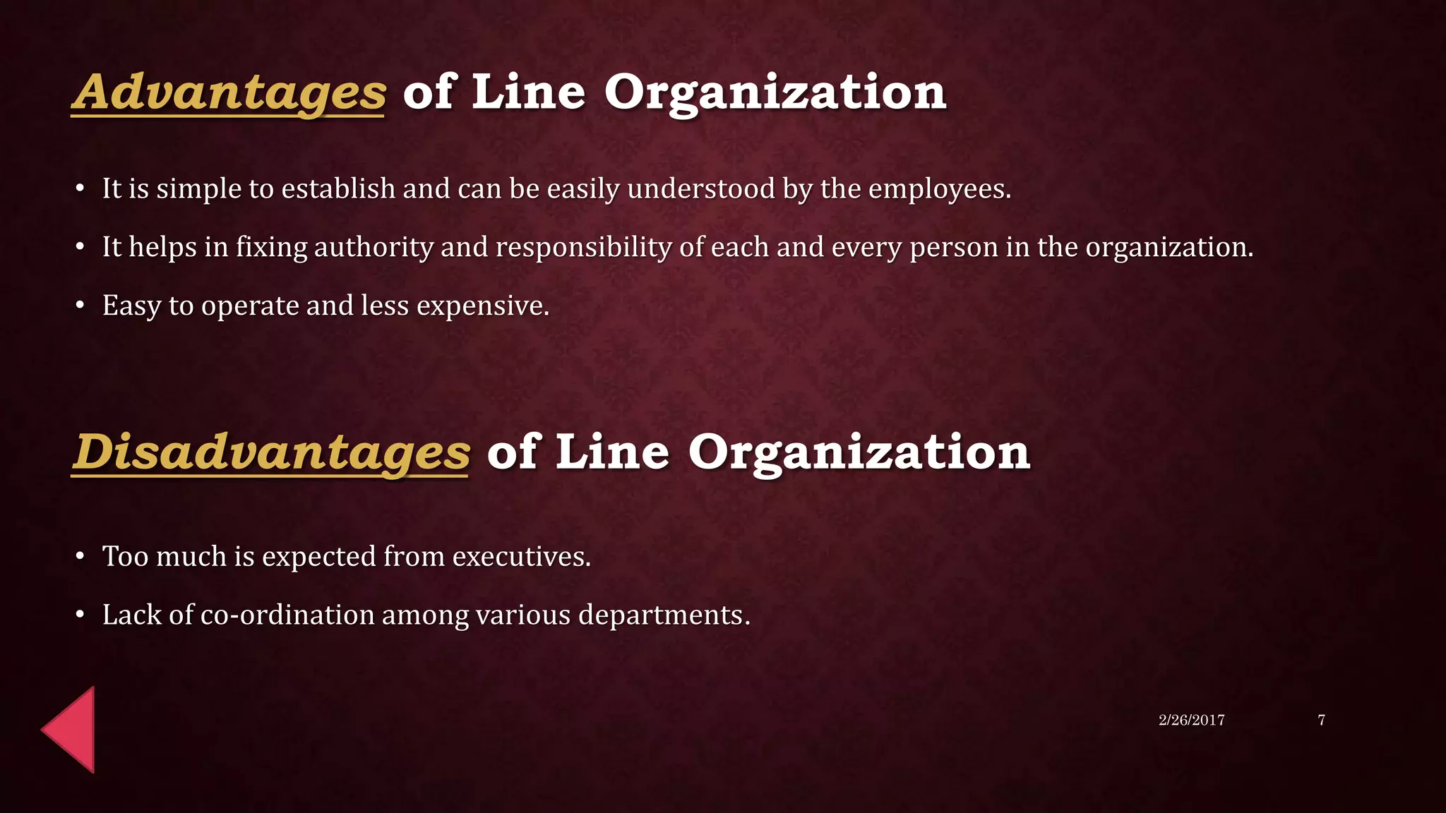 Advantages of Line Organization
• It is simple to establish and can be easily understood by the employees.
• It helps in fixing authority and responsibility of each and every person in the organization.
• Easy to operate and less expensive.
• Too much is expected from executives.
• Lack of co-ordination among various departments.
2/26/2017 7
Disadvantages of Line Organization
 
