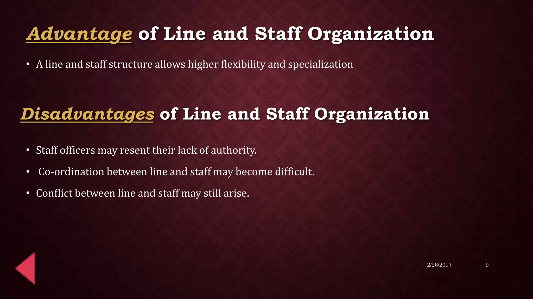 • A line and staff structure allows higher flexibility and specialization
• Staff officers may resent their lack of authority.
• Co-ordination between line and staff may become difficult.
• Conflict between line and staff may still arise.
2/26/2017 9
Advantage of Line and Staff Organization
Disadvantages of Line and Staff Organization
 