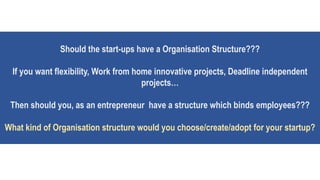 Should the start-ups have a Organisation Structure???
If you want flexibility, Work from home innovative projects, Deadline independent
projects…
Then should you, as an entrepreneur have a structure which binds employees???
What kind of Organisation structure would you choose/create/adopt for your startup?
 