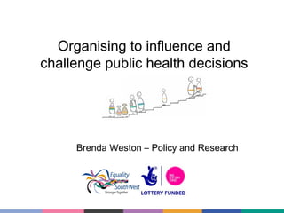 Organising to influence and
challenge public health decisions

Brenda Weston – Policy and Research

 