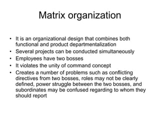 Matrix organization
• It is an organizational design that combines both
functional and product departmentalization
• Several projects can be conducted simultaneously
• Employees have two bosses
• It violates the unity of command concept
• Creates a number of problems such as conflicting
directives from two bosses, roles may not be clearly
defined, power struggle between the two bosses, and
subordinates may be confused regarding to whom they
should report
 